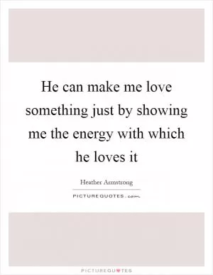 He can make me love something just by showing me the energy with which he loves it Picture Quote #1