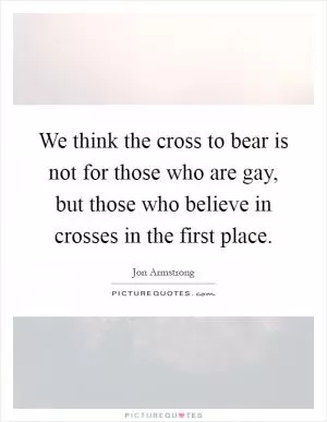 We think the cross to bear is not for those who are gay, but those who believe in crosses in the first place Picture Quote #1