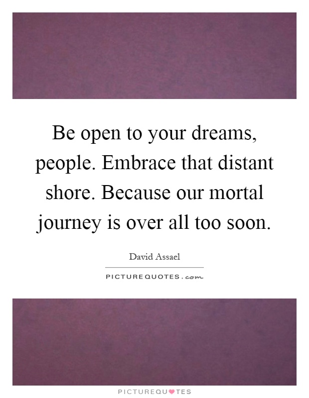 Be open to your dreams, people. Embrace that distant shore. Because our mortal journey is over all too soon Picture Quote #1