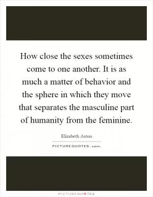 How close the sexes sometimes come to one another. It is as much a matter of behavior and the sphere in which they move that separates the masculine part of humanity from the feminine Picture Quote #1