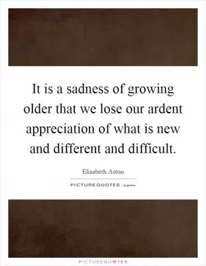 It is a sadness of growing older that we lose our ardent appreciation of what is new and different and difficult Picture Quote #1