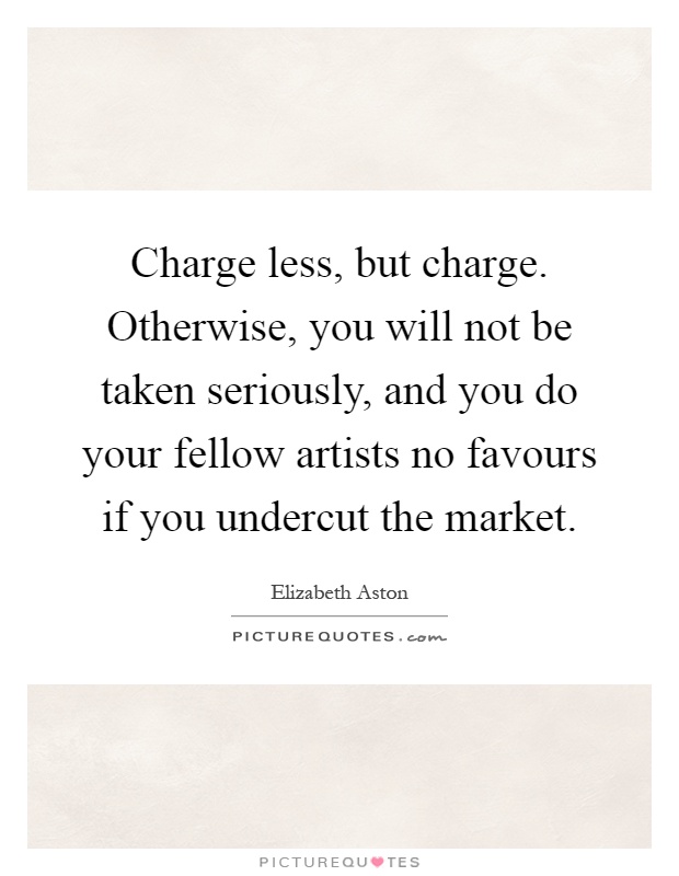 Charge less, but charge. Otherwise, you will not be taken seriously, and you do your fellow artists no favours if you undercut the market Picture Quote #1