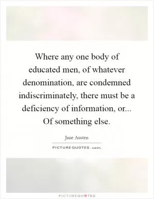 Where any one body of educated men, of whatever denomination, are condemned indiscriminately, there must be a deficiency of information, or... Of something else Picture Quote #1