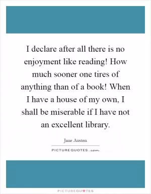I declare after all there is no enjoyment like reading! How much sooner one tires of anything than of a book! When I have a house of my own, I shall be miserable if I have not an excellent library Picture Quote #1