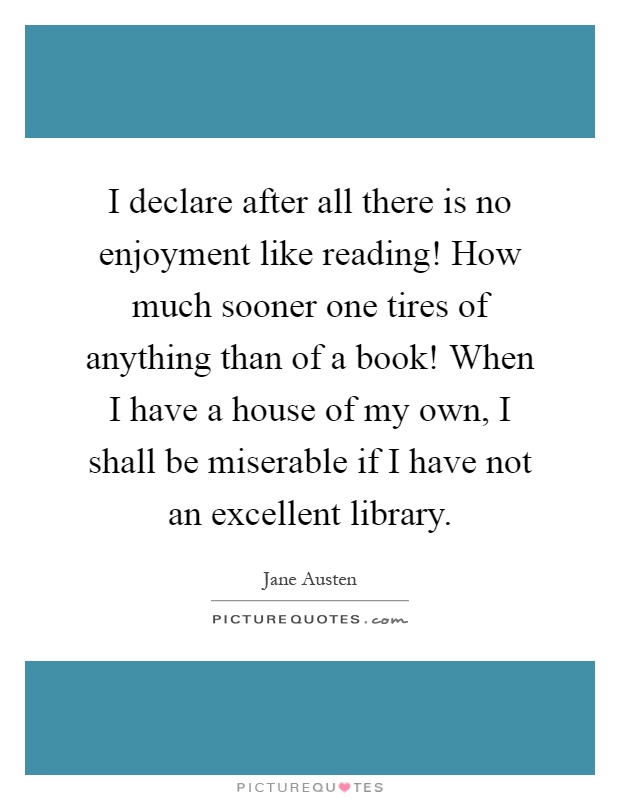I declare after all there is no enjoyment like reading! How much sooner one tires of anything than of a book! When I have a house of my own, I shall be miserable if I have not an excellent library Picture Quote #1