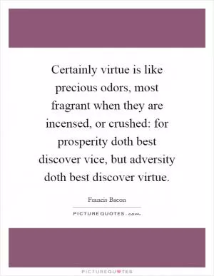 Certainly virtue is like precious odors, most fragrant when they are incensed, or crushed: for prosperity doth best discover vice, but adversity doth best discover virtue Picture Quote #1