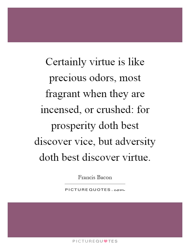 Certainly virtue is like precious odors, most fragrant when they are incensed, or crushed: for prosperity doth best discover vice, but adversity doth best discover virtue Picture Quote #1