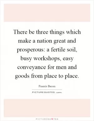 There be three things which make a nation great and prosperous: a fertile soil, busy workshops, easy conveyance for men and goods from place to place Picture Quote #1