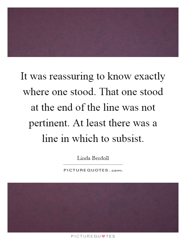 It was reassuring to know exactly where one stood. That one stood at the end of the line was not pertinent. At least there was a line in which to subsist Picture Quote #1