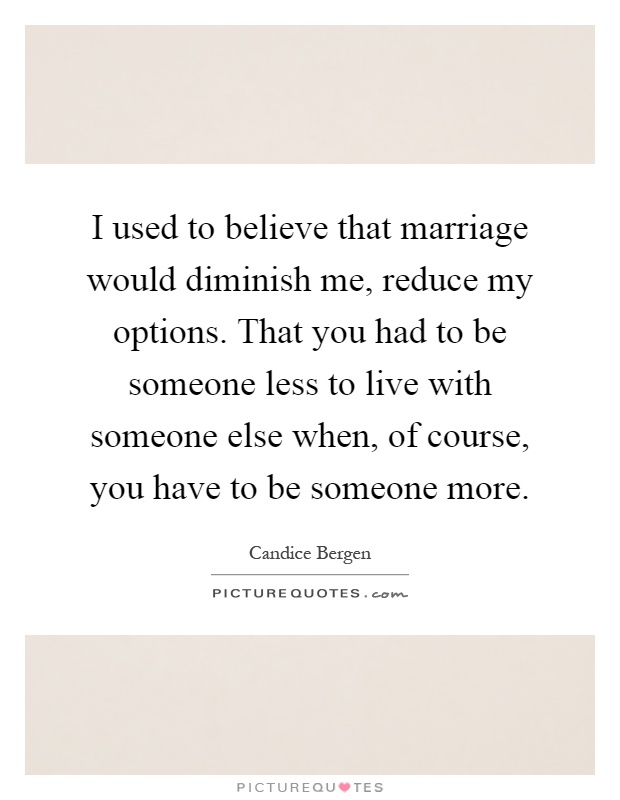 I used to believe that marriage would diminish me, reduce my options. That you had to be someone less to live with someone else when, of course, you have to be someone more Picture Quote #1