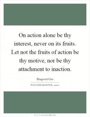 On action alone be thy interest, never on its fruits. Let not the fruits of action be thy motive, nor be thy attachment to inaction Picture Quote #1