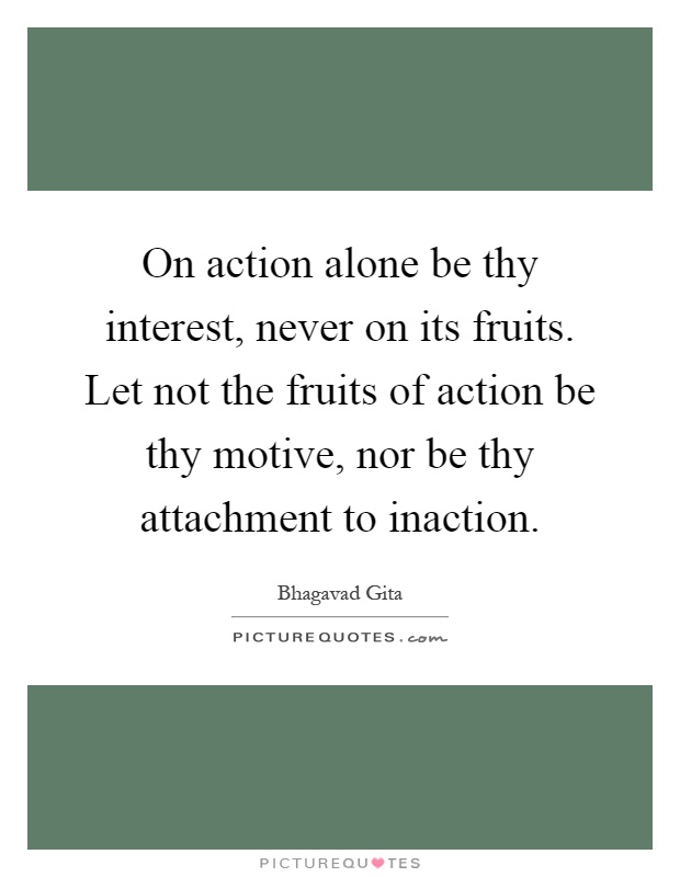 On action alone be thy interest, never on its fruits. Let not the fruits of action be thy motive, nor be thy attachment to inaction Picture Quote #1