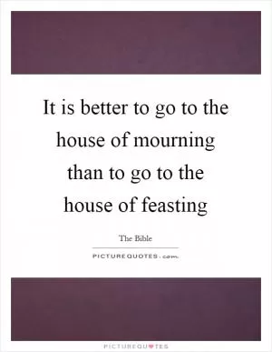 It is better to go to the house of mourning than to go to the house of feasting Picture Quote #1