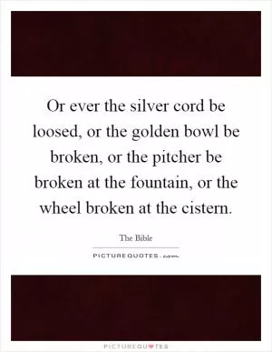 Or ever the silver cord be loosed, or the golden bowl be broken, or the pitcher be broken at the fountain, or the wheel broken at the cistern Picture Quote #1