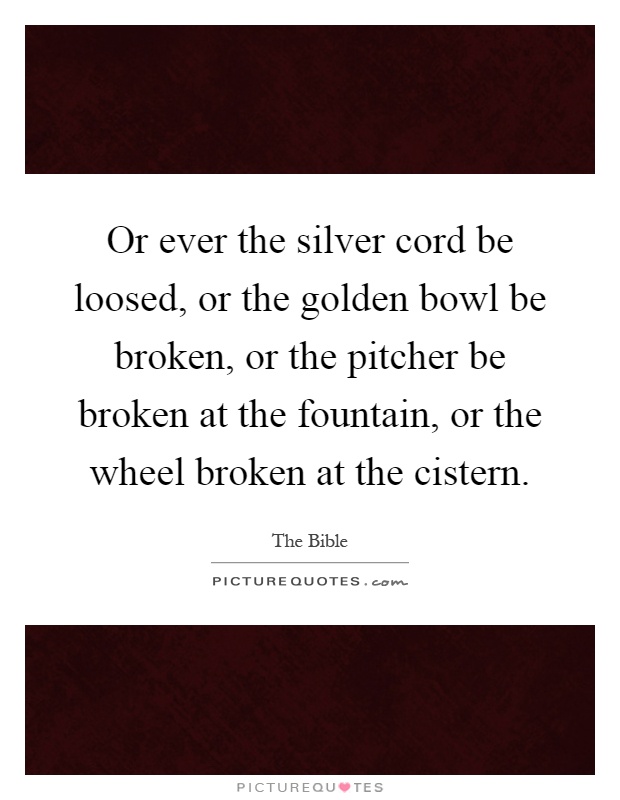 Or ever the silver cord be loosed, or the golden bowl be broken, or the pitcher be broken at the fountain, or the wheel broken at the cistern Picture Quote #1