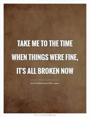 Take me to the time when things were fine, it's all broken now Picture Quote #1