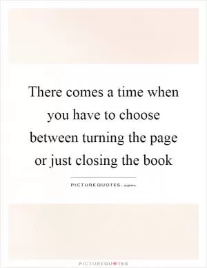 There comes a time when you have to choose between turning the page or just closing the book Picture Quote #1