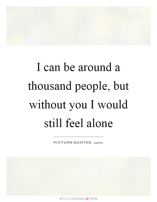 I can be around a thousand people, but without you I would still feel alone Picture Quote #1