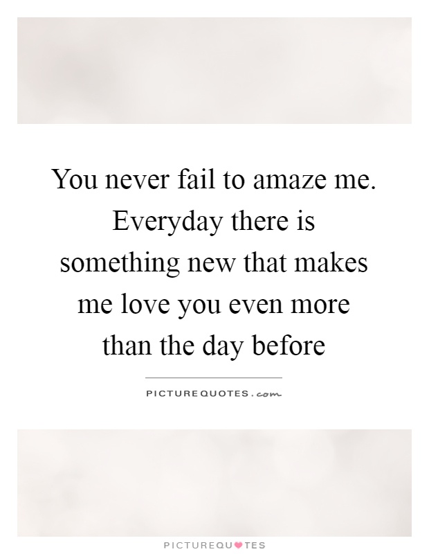 You never fail to amaze me. Everyday there is something new that makes me love you even more than the day before Picture Quote #1