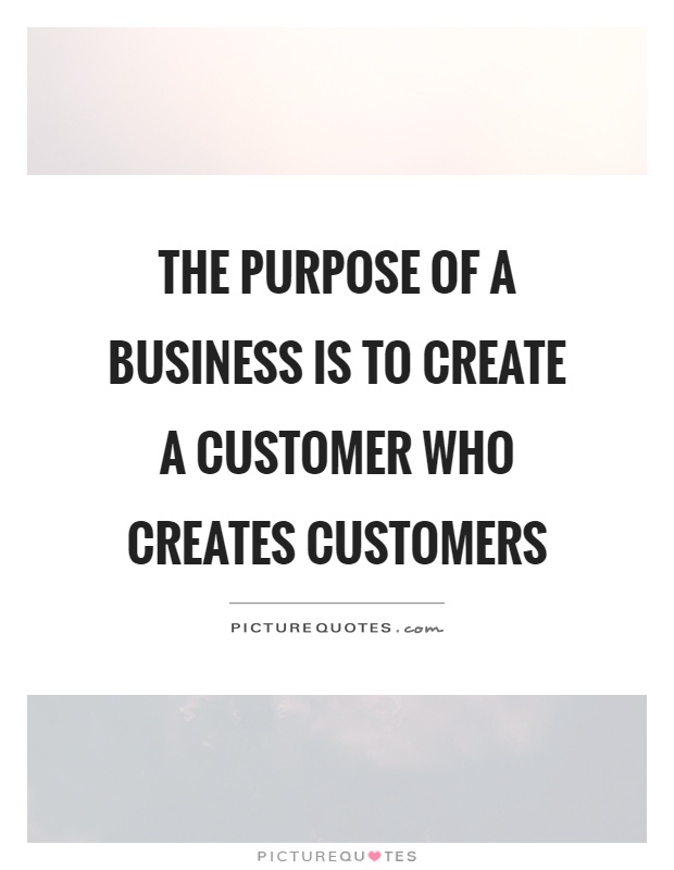 The purpose of a business is to create a customer who creates customers Picture Quote #1