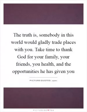 The truth is, somebody in this world would gladly trade places with you. Take time to thank God for your family, your friends, you health, and the opportunities he has given you Picture Quote #1
