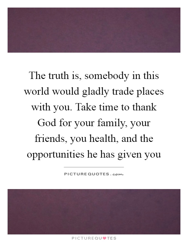 The truth is, somebody in this world would gladly trade places with you. Take time to thank God for your family, your friends, you health, and the opportunities he has given you Picture Quote #1