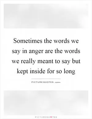 Sometimes the words we say in anger are the words we really meant to say but kept inside for so long Picture Quote #1