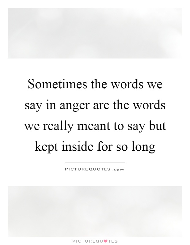 Sometimes the words we say in anger are the words we really meant to say but kept inside for so long Picture Quote #1