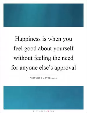 Happiness is when you feel good about yourself without feeling the need for anyone else’s approval Picture Quote #1