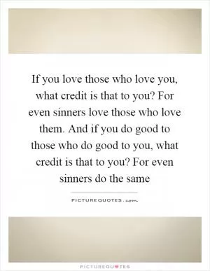 If you love those who love you, what credit is that to you? For even sinners love those who love them. And if you do good to those who do good to you, what credit is that to you? For even sinners do the same Picture Quote #1