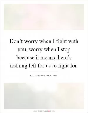 Don’t worry when I fight with you, worry when I stop because it means there’s nothing left for us to fight for Picture Quote #1