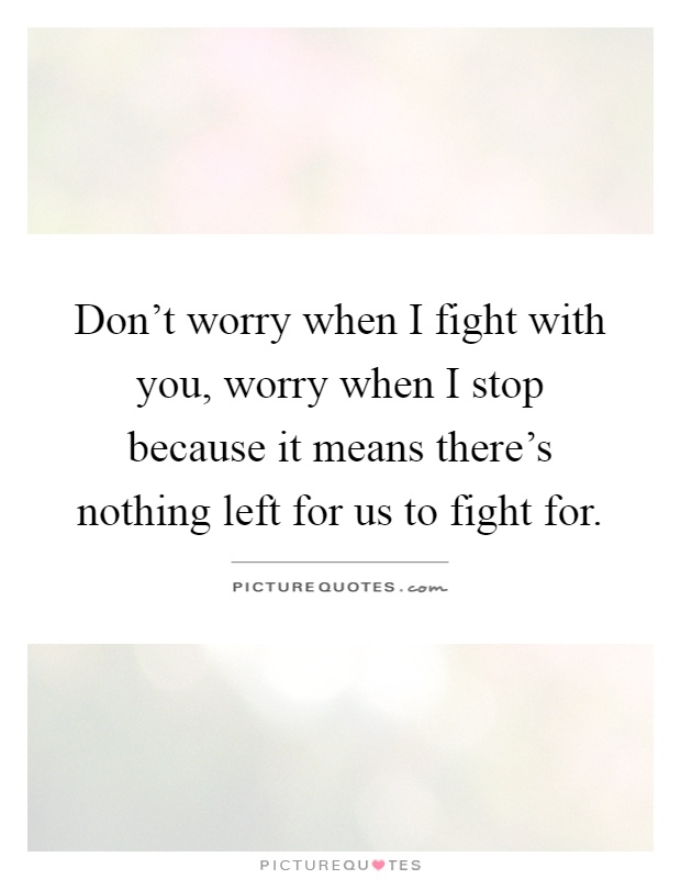 Don't worry when I fight with you, worry when I stop because it means there's nothing left for us to fight for Picture Quote #1