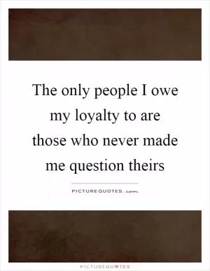 The only people I owe my loyalty to are those who never made me question theirs Picture Quote #1