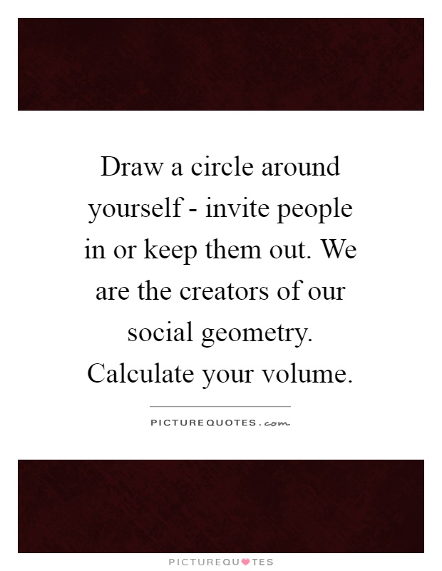 Draw a circle around yourself - invite people in or keep them out. We are the creators of our social geometry. Calculate your volume Picture Quote #1