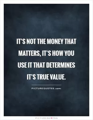 It’s not the money that matters, it’s how you use it that determines it’s true value Picture Quote #1