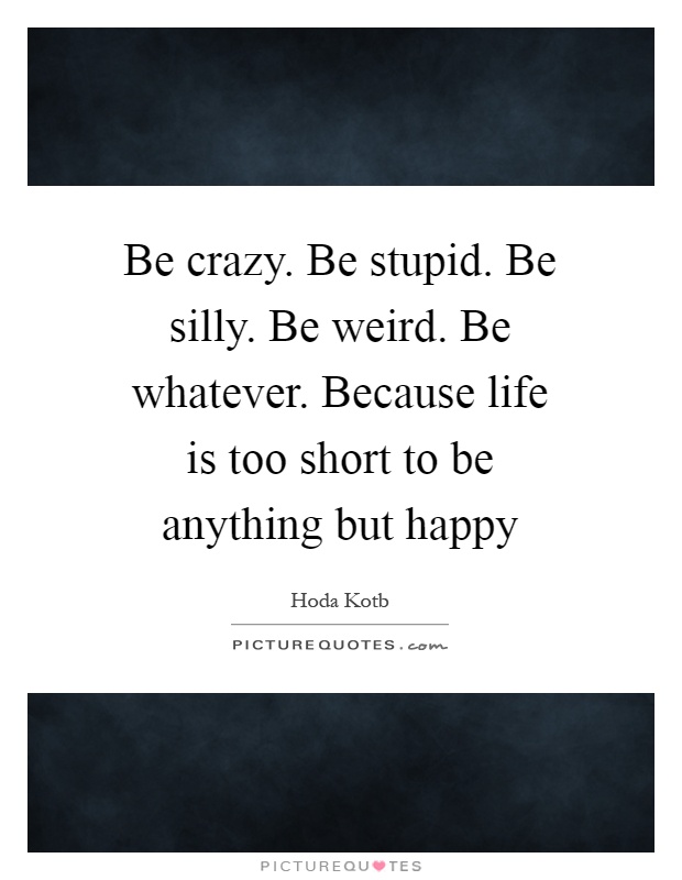Be crazy. Be stupid. Be silly. Be weird. Be whatever. Because life is too short to be anything but happy Picture Quote #1