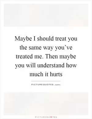 Maybe I should treat you the same way you’ve treated me. Then maybe you will understand how much it hurts Picture Quote #1