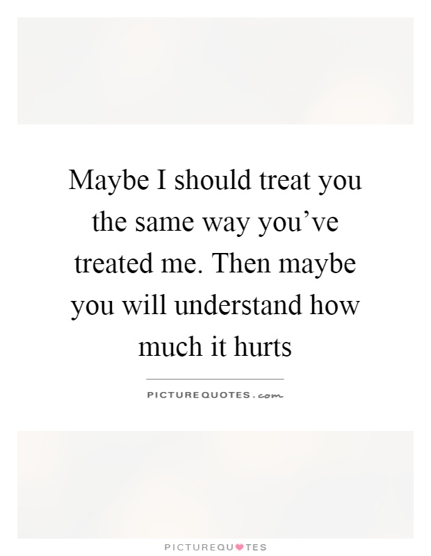 Maybe I should treat you the same way you've treated me. Then maybe you will understand how much it hurts Picture Quote #1
