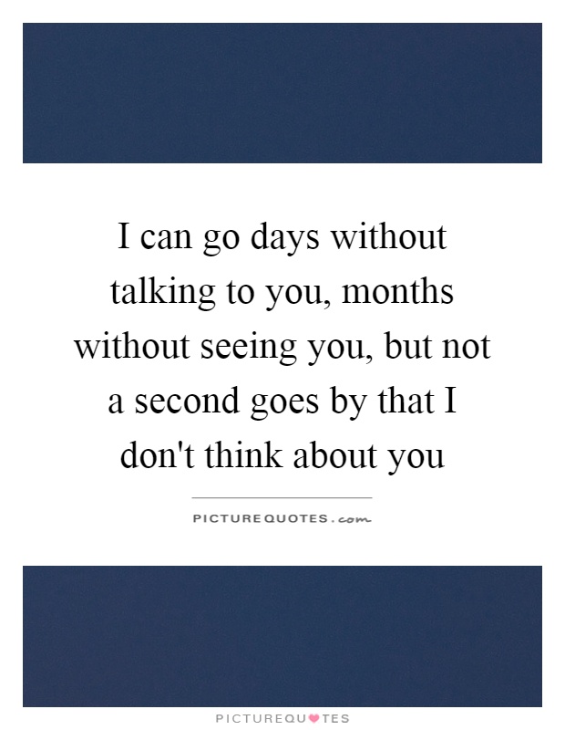 I can go days without talking to you, months without seeing you, but not a second goes by that I don't think about you Picture Quote #1