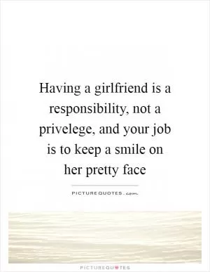 Having a girlfriend is a responsibility, not a privelege, and your job is to keep a smile on her pretty face Picture Quote #1
