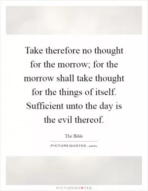 Take therefore no thought for the morrow; for the morrow shall take thought for the things of itself. Sufficient unto the day is the evil thereof Picture Quote #1