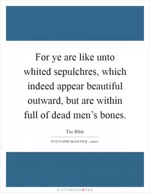 For ye are like unto whited sepulchres, which indeed appear beautiful outward, but are within full of dead men’s bones Picture Quote #1
