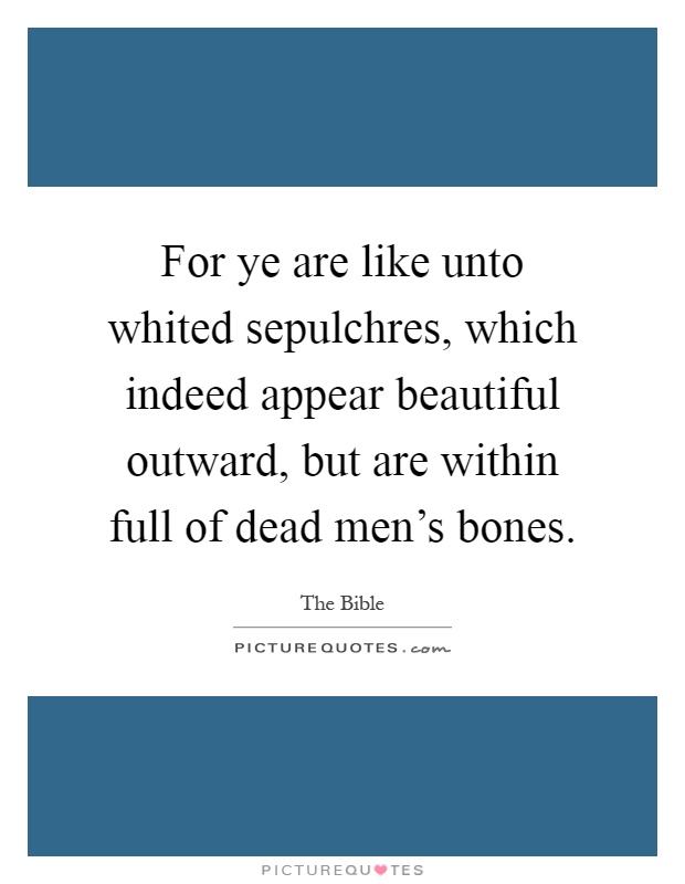 For ye are like unto whited sepulchres, which indeed appear beautiful outward, but are within full of dead men's bones Picture Quote #1