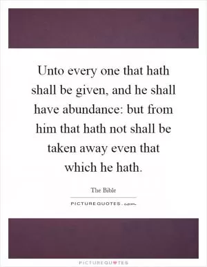 Unto every one that hath shall be given, and he shall have abundance: but from him that hath not shall be taken away even that which he hath Picture Quote #1