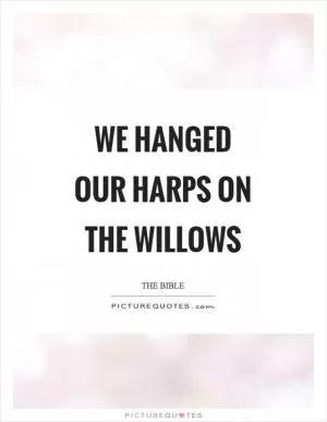 We hanged our harps on the willows Picture Quote #1