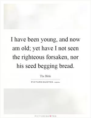 I have been young, and now am old; yet have I not seen the righteous forsaken, nor his seed begging bread Picture Quote #1