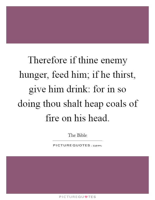 Therefore if thine enemy hunger, feed him; if he thirst, give him drink: for in so doing thou shalt heap coals of fire on his head Picture Quote #1
