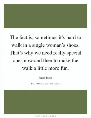 The fact is, sometimes it’s hard to walk in a single woman’s shoes. That’s why we need really special ones now and then to make the walk a little more fun Picture Quote #1