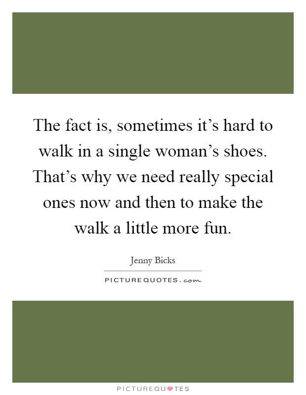 The fact is, sometimes it's hard to walk in a single woman's shoes. That's why we need really special ones now and then to make the walk a little more fun Picture Quote #1