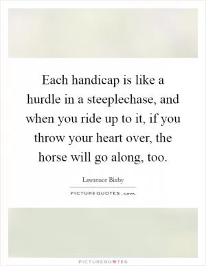 Each handicap is like a hurdle in a steeplechase, and when you ride up to it, if you throw your heart over, the horse will go along, too Picture Quote #1